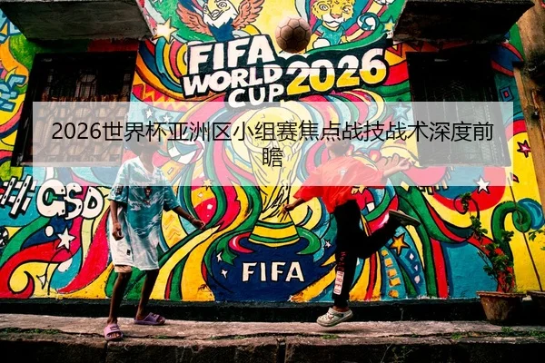 2026世界杯亚洲区小组赛焦点战技战术深度前瞻 | Kaifa